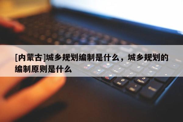 [內蒙古]城鄉規劃編制是什么，城鄉規劃的編制原則是什么