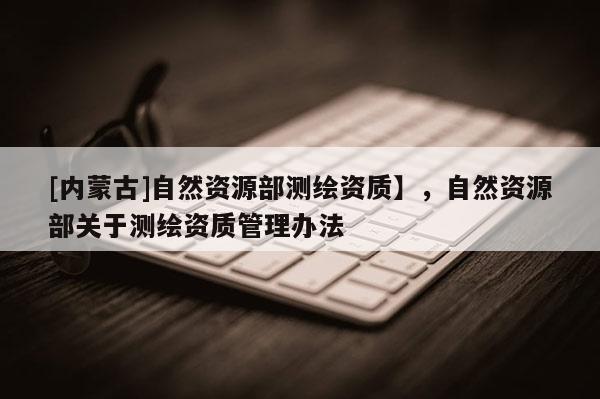 [內(nèi)蒙古]自然資源部測繪資質(zhì)】，自然資源部關(guān)于測繪資質(zhì)管理辦法