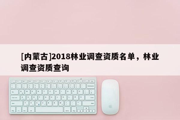 [內(nèi)蒙古]2018林業(yè)調(diào)查資質(zhì)名單，林業(yè)調(diào)查資質(zhì)查詢