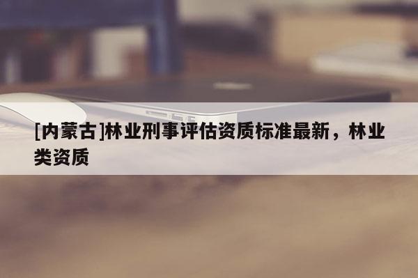 [內蒙古]林業刑事評估資質標準最新，林業類資質