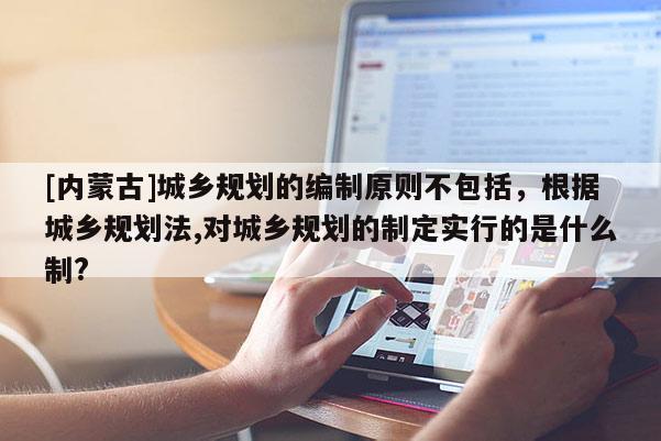 [內蒙古]城鄉規劃的編制原則不包括，根據城鄉規劃法,對城鄉規劃的制定實行的是什么制?