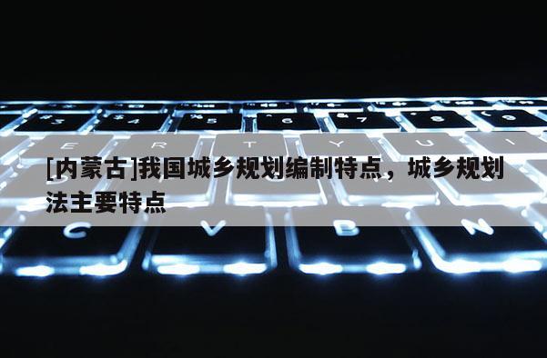 [內(nèi)蒙古]我國城鄉(xiāng)規(guī)劃編制特點，城鄉(xiāng)規(guī)劃法主要特點