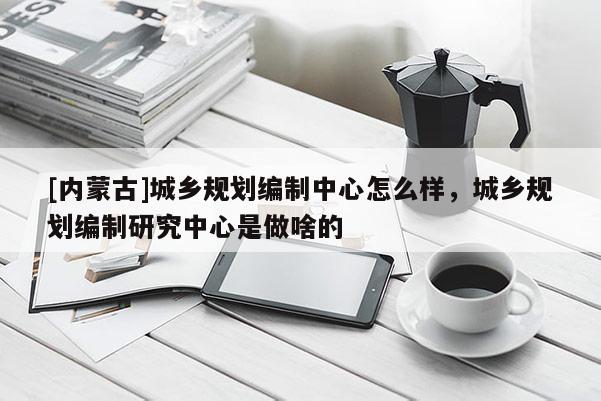 [內(nèi)蒙古]城鄉(xiāng)規(guī)劃編制中心怎么樣，城鄉(xiāng)規(guī)劃編制研究中心是做啥的