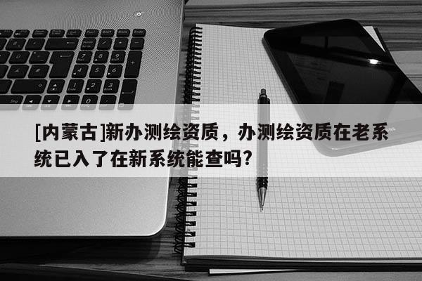 [內(nèi)蒙古]新辦測繪資質(zhì)，辦測繪資質(zhì)在老系統(tǒng)已入了在新系統(tǒng)能查嗎?