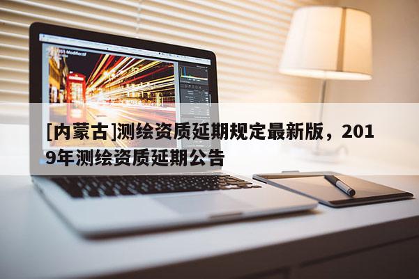 [內(nèi)蒙古]測繪資質(zhì)延期規(guī)定最新版，2019年測繪資質(zhì)延期公告