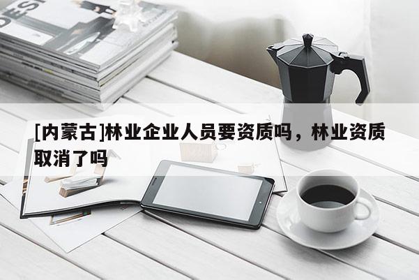 [內(nèi)蒙古]林業(yè)企業(yè)人員要資質(zhì)嗎，林業(yè)資質(zhì)取消了嗎