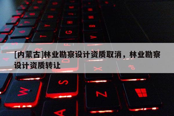 [內(nèi)蒙古]林業(yè)勘察設(shè)計(jì)資質(zhì)取消，林業(yè)勘察設(shè)計(jì)資質(zhì)轉(zhuǎn)讓