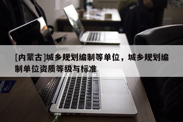 [內(nèi)蒙古]城鄉(xiāng)規(guī)劃編制等單位，城鄉(xiāng)規(guī)劃編制單位資質(zhì)等級與標(biāo)準(zhǔn)