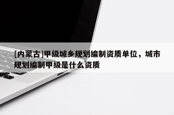 [內蒙古]甲級城鄉規劃編制資質單位，城市規劃編制甲級是什么資質