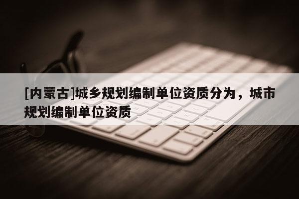 [內(nèi)蒙古]城鄉(xiāng)規(guī)劃編制單位資質(zhì)分為，城市規(guī)劃編制單位資質(zhì)