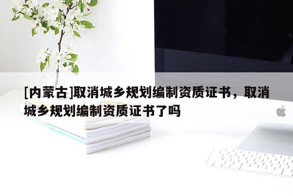 [內蒙古]取消城鄉規劃編制資質證書，取消城鄉規劃編制資質證書了嗎