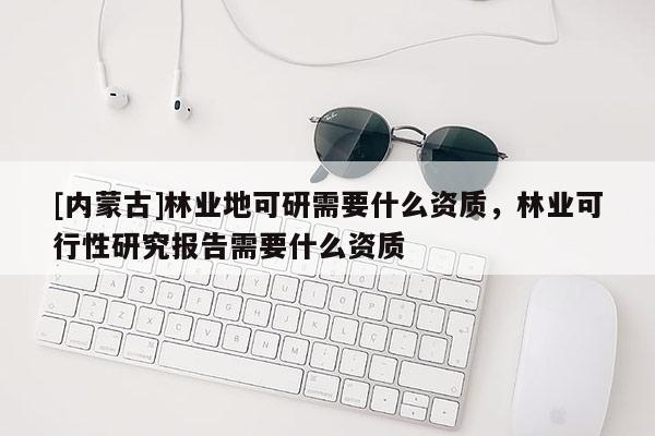 [內(nèi)蒙古]林業(yè)地可研需要什么資質(zhì)，林業(yè)可行性研究報告需要什么資質(zhì)