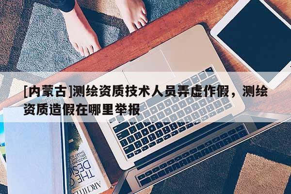 [內蒙古]測繪資質技術人員弄虛作假，測繪資質造假在哪里舉報