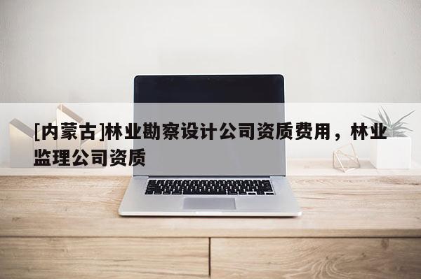 [內蒙古]林業勘察設計公司資質費用，林業監理公司資質