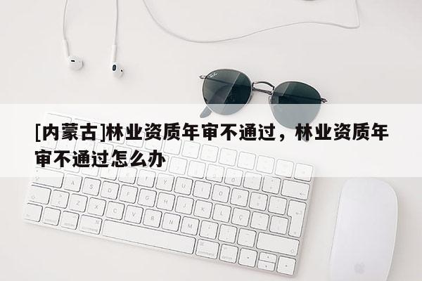 [內蒙古]林業資質年審不通過，林業資質年審不通過怎么辦