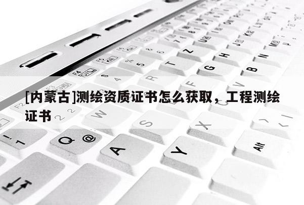 [內蒙古]測繪資質證書怎么獲取，工程測繪證書