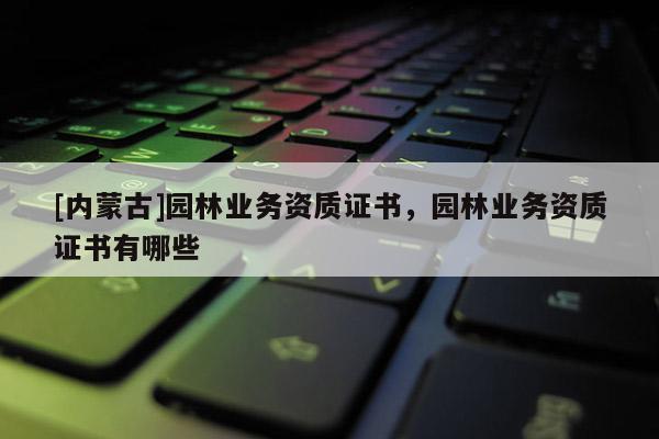 [內蒙古]園林業務資質證書，園林業務資質證書有哪些
