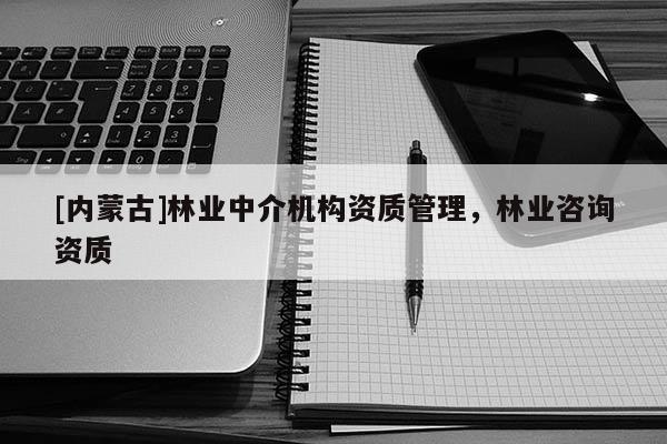 [內(nèi)蒙古]林業(yè)中介機(jī)構(gòu)資質(zhì)管理，林業(yè)咨詢資質(zhì)