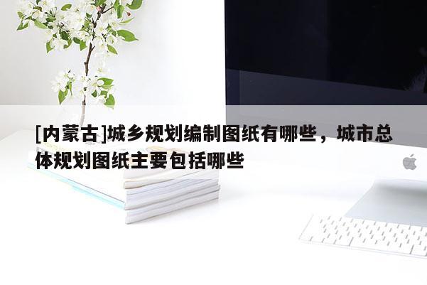 [內(nèi)蒙古]城鄉(xiāng)規(guī)劃編制圖紙有哪些，城市總體規(guī)劃圖紙主要包括哪些