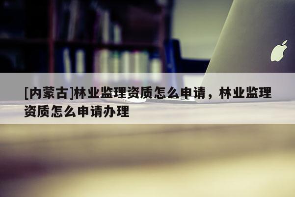 [內蒙古]林業監理資質怎么申請，林業監理資質怎么申請辦理