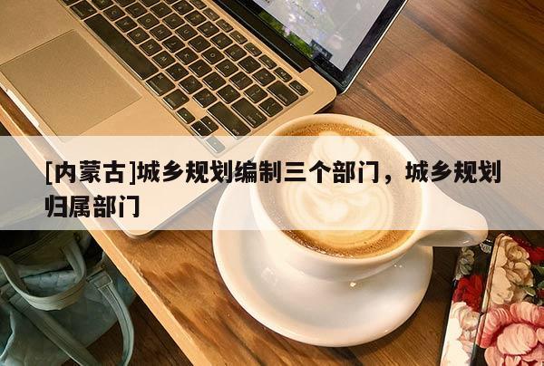 [內(nèi)蒙古]城鄉(xiāng)規(guī)劃編制三個(gè)部門，城鄉(xiāng)規(guī)劃歸屬部門