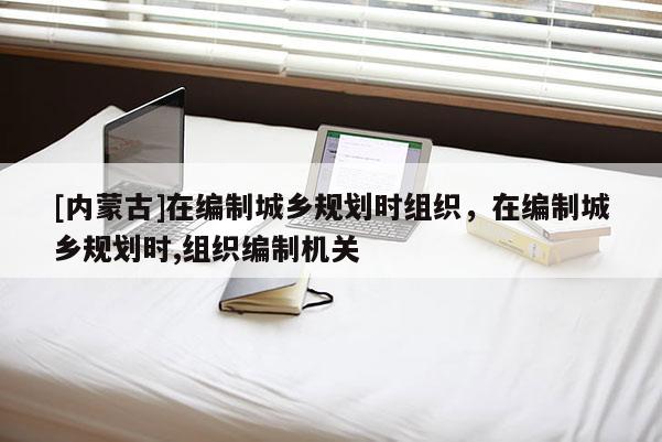 [內(nèi)蒙古]在編制城鄉(xiāng)規(guī)劃時組織，在編制城鄉(xiāng)規(guī)劃時,組織編制機(jī)關(guān)