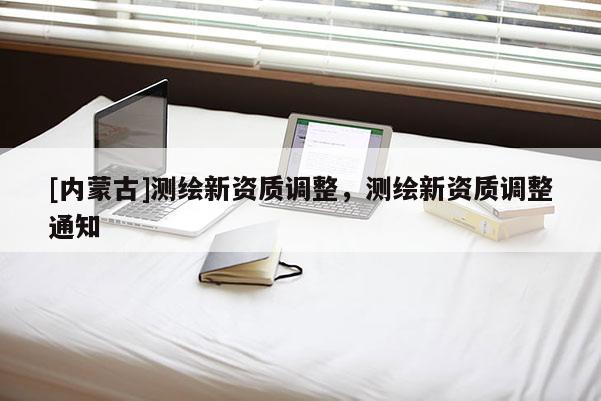 [內(nèi)蒙古]測(cè)繪新資質(zhì)調(diào)整，測(cè)繪新資質(zhì)調(diào)整通知