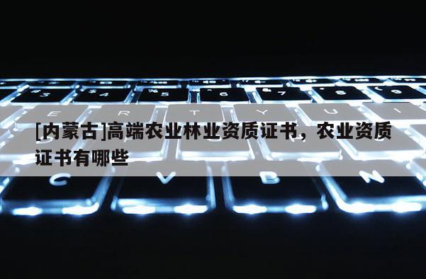 [內(nèi)蒙古]高端農(nóng)業(yè)林業(yè)資質(zhì)證書(shū)，農(nóng)業(yè)資質(zhì)證書(shū)有哪些