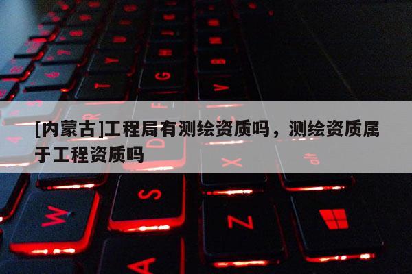 [內蒙古]工程局有測繪資質嗎，測繪資質屬于工程資質嗎