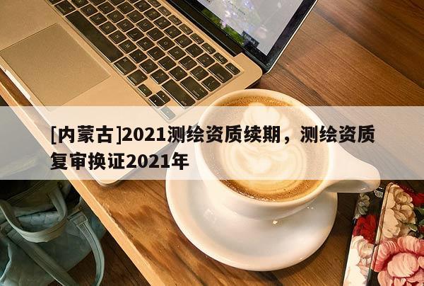 [內蒙古]2021測繪資質續期，測繪資質復審換證2021年