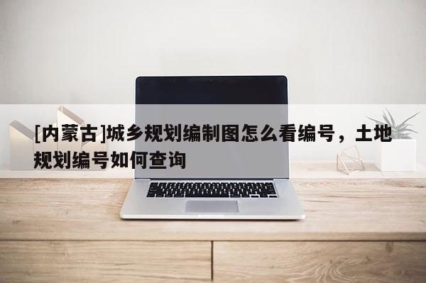 [內(nèi)蒙古]城鄉(xiāng)規(guī)劃編制圖怎么看編號(hào)，土地規(guī)劃編號(hào)如何查詢