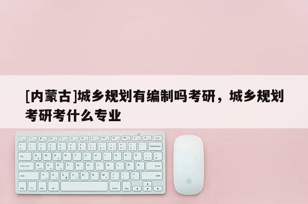 [內蒙古]城鄉規劃有編制嗎考研，城鄉規劃考研考什么專業