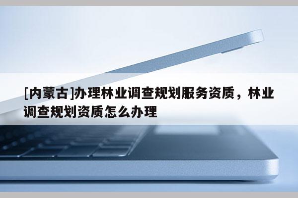 [內(nèi)蒙古]辦理林業(yè)調(diào)查規(guī)劃服務(wù)資質(zhì)，林業(yè)調(diào)查規(guī)劃資質(zhì)怎么辦理