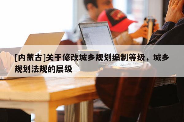 [內蒙古]關于修改城鄉規劃編制等級，城鄉規劃法規的層級