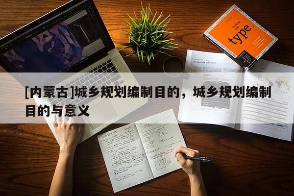 [內蒙古]城鄉規劃編制目的，城鄉規劃編制目的與意義