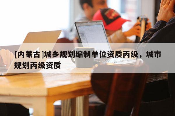 [內(nèi)蒙古]城鄉(xiāng)規(guī)劃編制單位資質(zhì)丙級，城市規(guī)劃丙級資質(zhì)