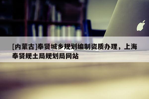 [內(nèi)蒙古]奉賢城鄉(xiāng)規(guī)劃編制資質(zhì)辦理，上海奉賢規(guī)土局規(guī)劃局網(wǎng)站
