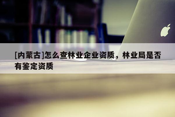[內(nèi)蒙古]怎么查林業(yè)企業(yè)資質(zhì)，林業(yè)局是否有鑒定資質(zhì)