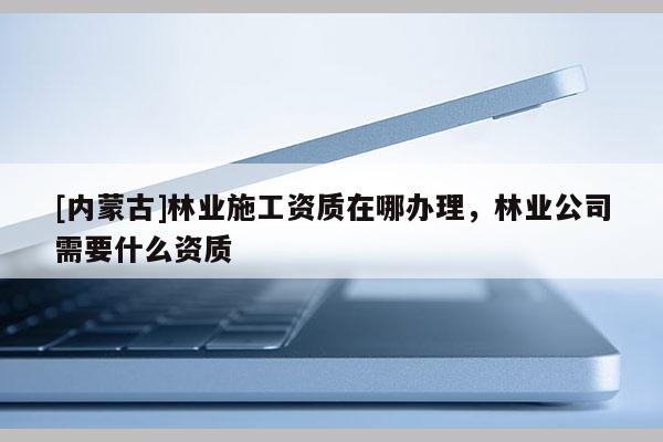 [內蒙古]林業施工資質在哪辦理，林業公司需要什么資質