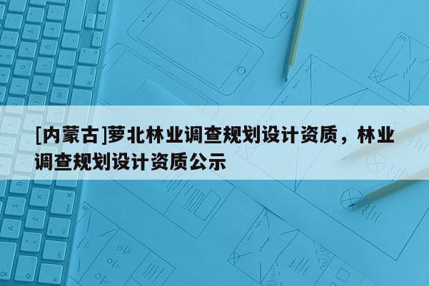 [內蒙古]蘿北林業調查規劃設計資質，林業調查規劃設計資質公示