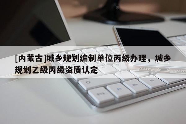 [內(nèi)蒙古]城鄉(xiāng)規(guī)劃編制單位丙級辦理，城鄉(xiāng)規(guī)劃乙級丙級資質(zhì)認定