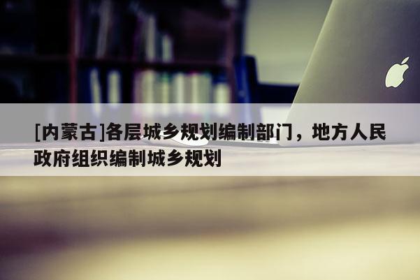 [內蒙古]各層城鄉規劃編制部門，地方人民政府組織編制城鄉規劃