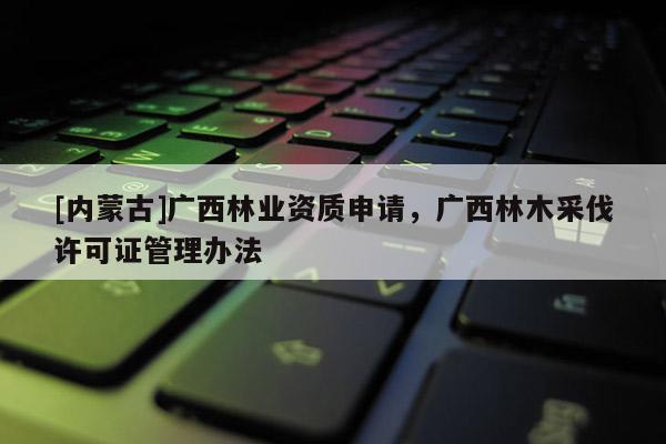 [內蒙古]廣西林業資質申請，廣西林木采伐許可證管理辦法