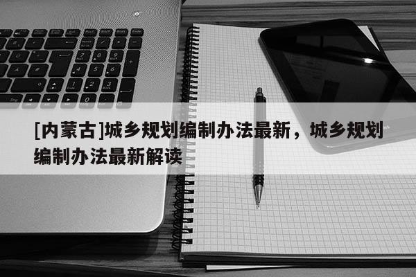 [內(nèi)蒙古]城鄉(xiāng)規(guī)劃編制辦法最新，城鄉(xiāng)規(guī)劃編制辦法最新解讀