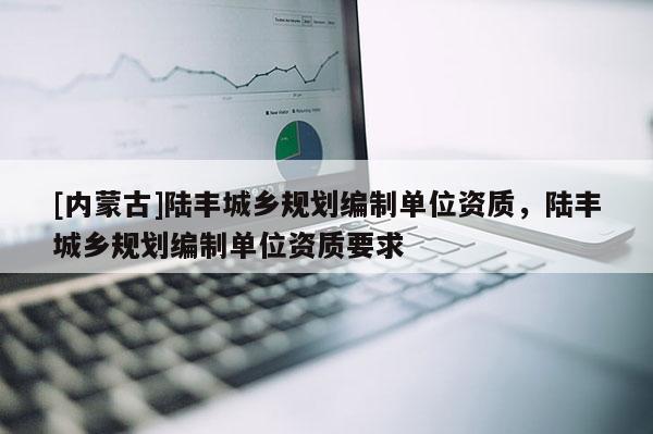 [內(nèi)蒙古]陸豐城鄉(xiāng)規(guī)劃編制單位資質(zhì)，陸豐城鄉(xiāng)規(guī)劃編制單位資質(zhì)要求
