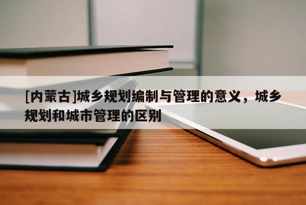 [內蒙古]城鄉規劃編制與管理的意義，城鄉規劃和城市管理的區別