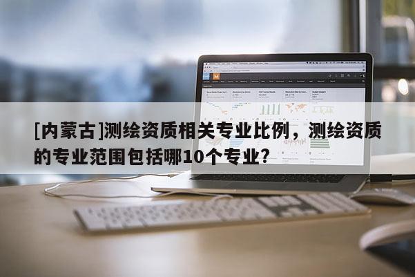 [內(nèi)蒙古]測繪資質(zhì)相關(guān)專業(yè)比例，測繪資質(zhì)的專業(yè)范圍包括哪10個專業(yè)?