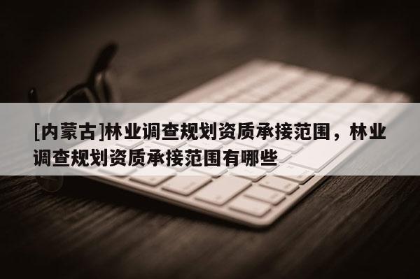 [內蒙古]林業調查規劃資質承接范圍，林業調查規劃資質承接范圍有哪些