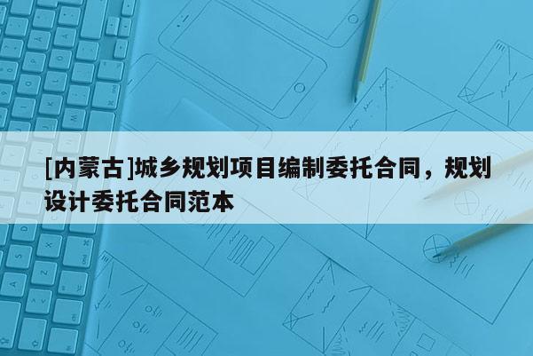 [內(nèi)蒙古]城鄉(xiāng)規(guī)劃項目編制委托合同，規(guī)劃設計委托合同范本