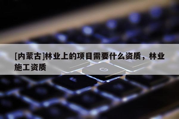 [內蒙古]林業上的項目需要什么資質，林業施工資質